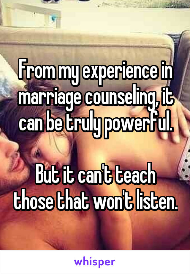 From my experience in marriage counseling, it can be truly powerful.

But it can't teach those that won't listen.