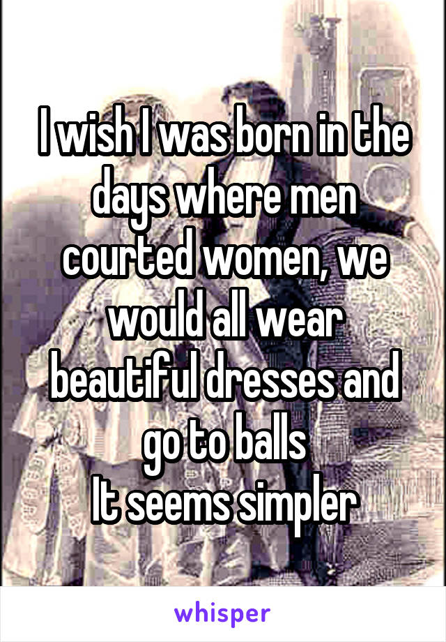 I wish I was born in the days where men courted women, we would all wear beautiful dresses and go to balls
It seems simpler