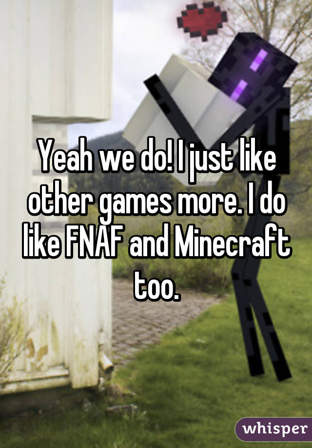 Yeah we do! I just like other games more. I do like FNAF and Minecraft too.