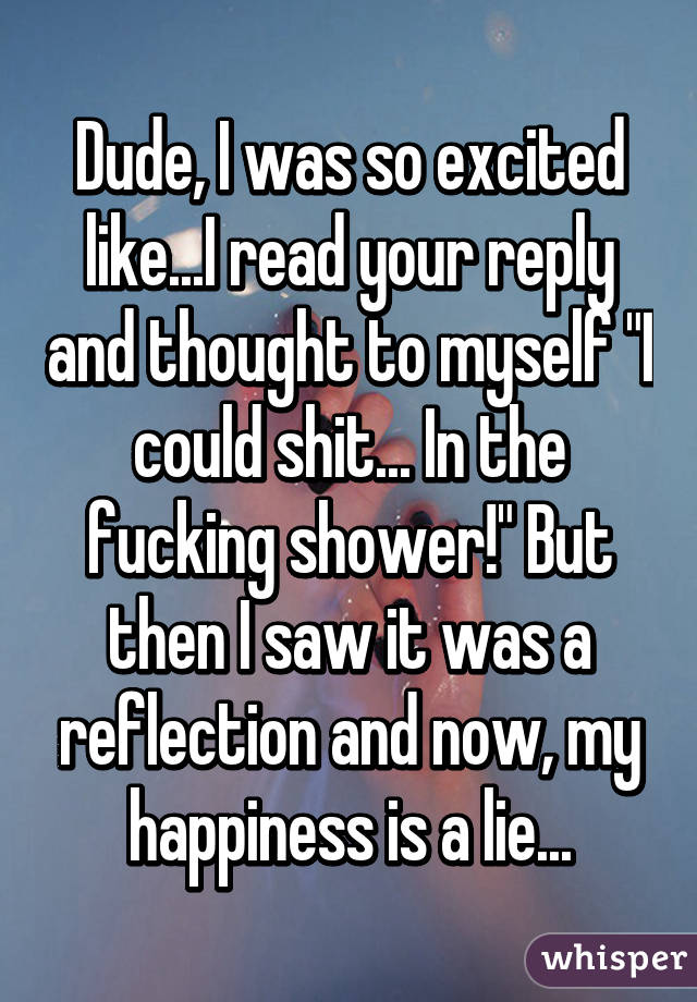 Dude, I was so excited like...I read your reply and thought to myself "I could shit... In the fucking shower!" But then I saw it was a reflection and now, my happiness is a lie...