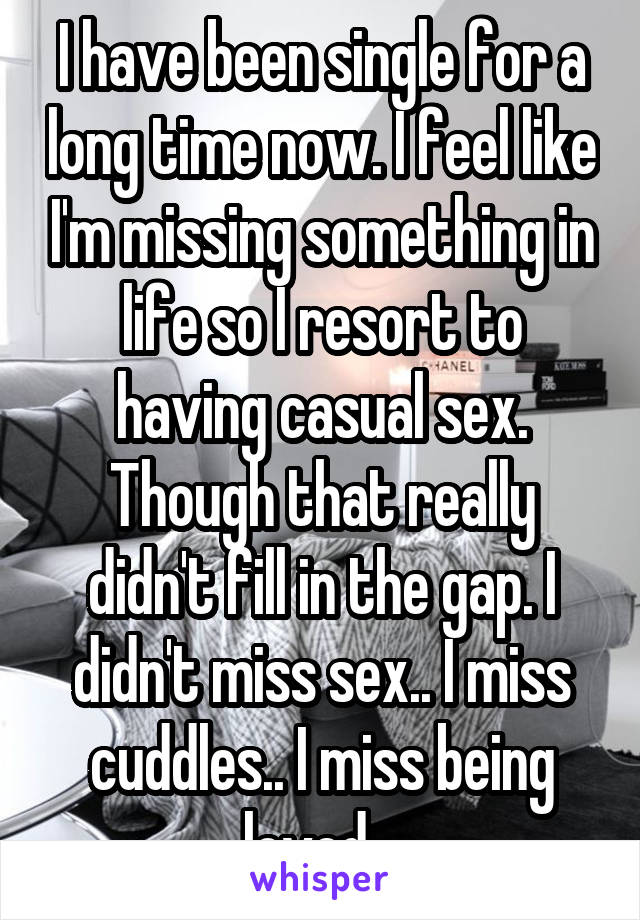 I have been single for a long time now. I feel like I'm missing something in life so I resort to having casual sex. Though that really didn't fill in the gap. I didn't miss sex.. I miss cuddles.. I miss being loved.  