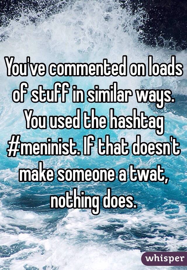 You've commented on loads of stuff in similar ways. You used the hashtag #meninist. If that doesn't make someone a twat, nothing does.