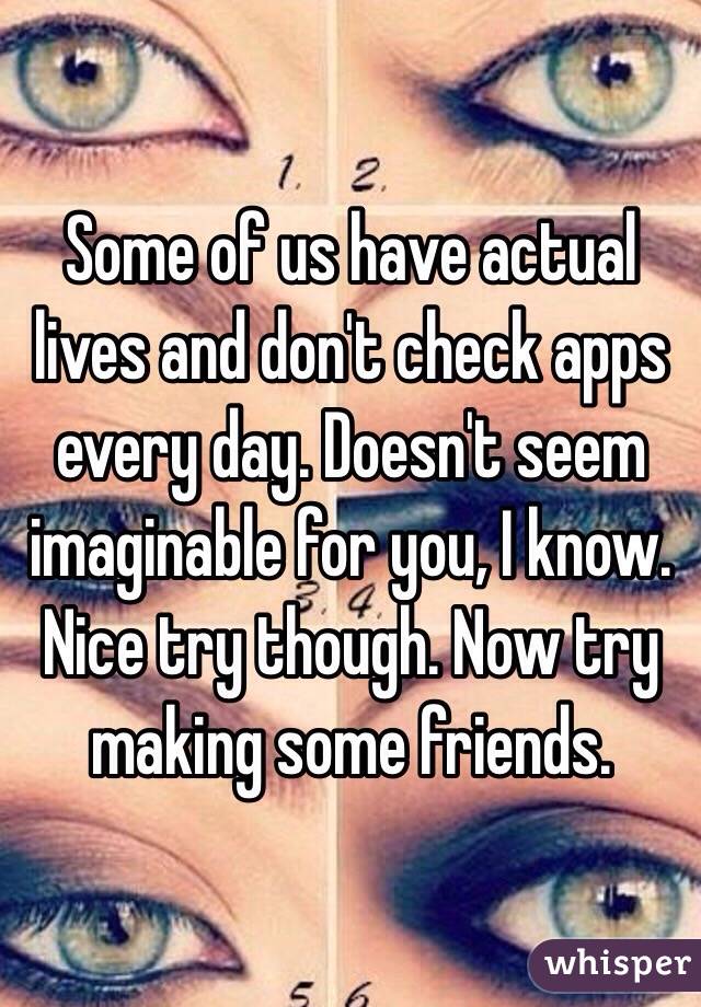 Some of us have actual lives and don't check apps every day. Doesn't seem imaginable for you, I know. Nice try though. Now try making some friends.