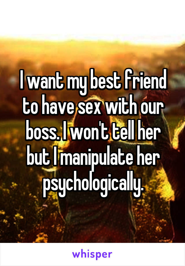 I want my best friend to have sex with our boss. I won't tell her but I manipulate her psychologically.