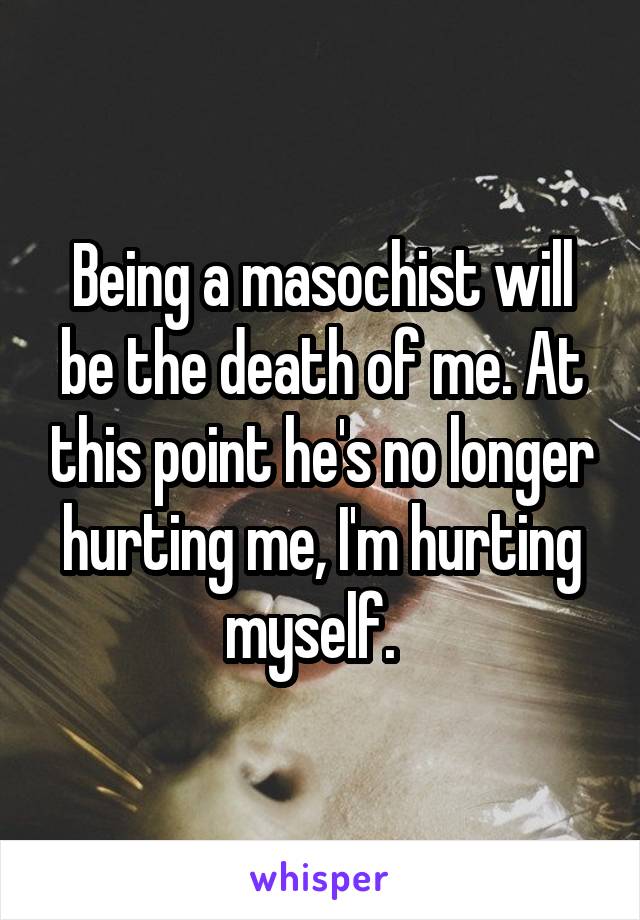 Being a masochist will be the death of me. At this point he's no longer hurting me, I'm hurting myself.  