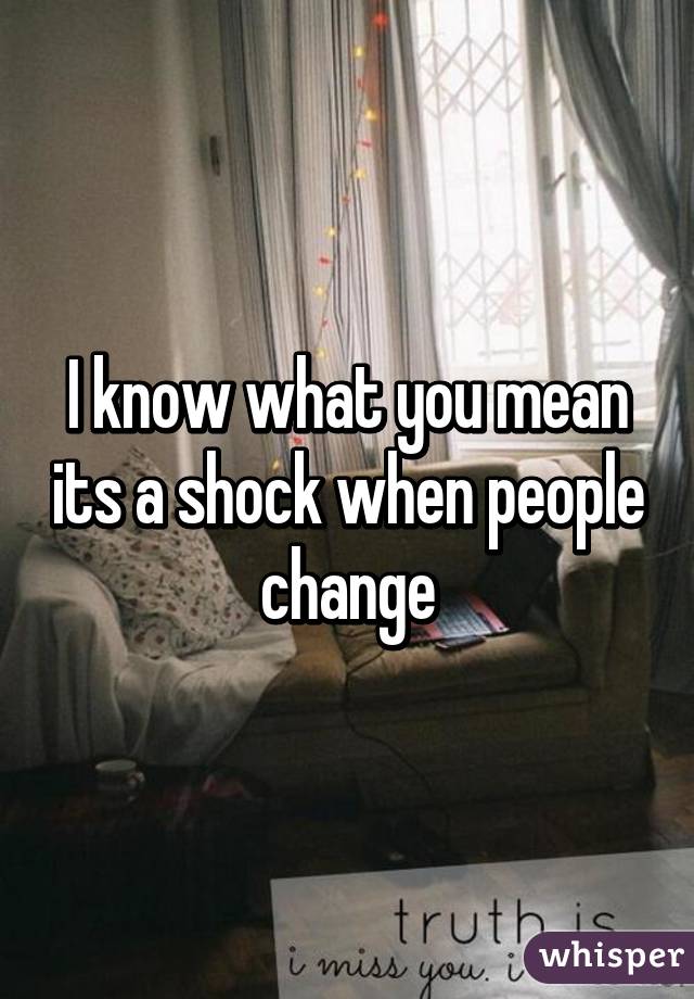 I know what you mean its a shock when people change