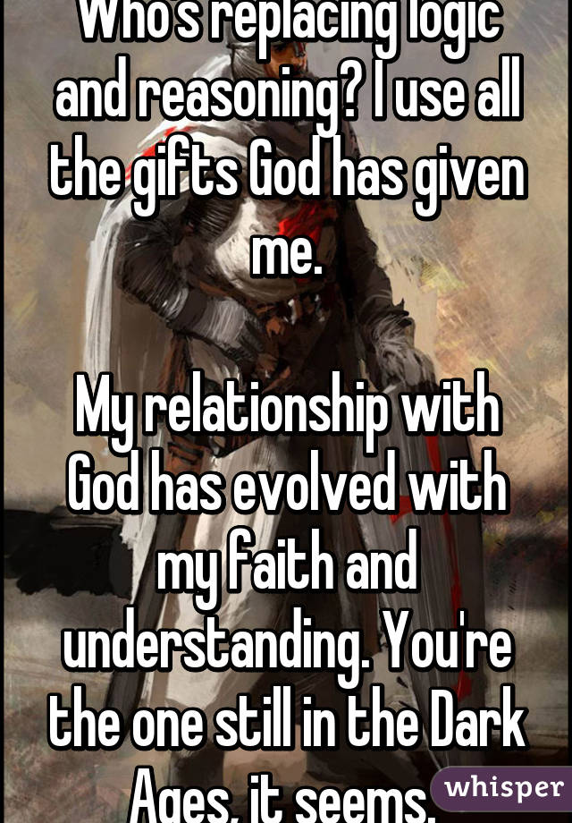 Who's replacing logic and reasoning? I use all the gifts God has given me.

My relationship with God has evolved with my faith and understanding. You're the one still in the Dark Ages, it seems. 