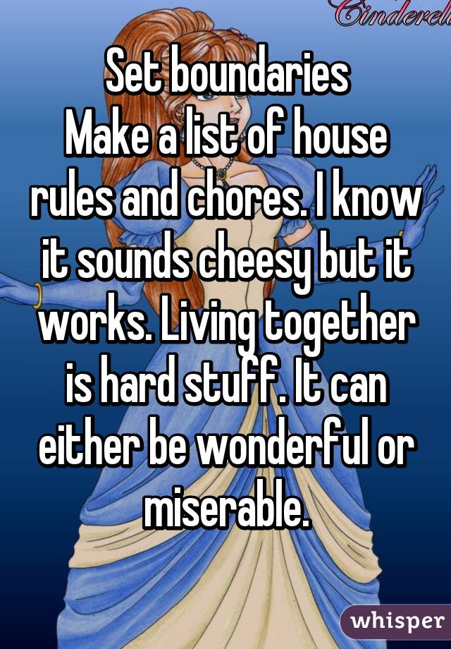 Set boundaries
Make a list of house rules and chores. I know it sounds cheesy but it works. Living together is hard stuff. It can either be wonderful or miserable.
