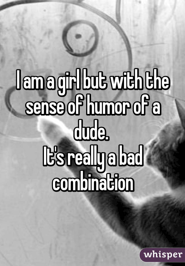 I am a girl but with the sense of humor of a dude. 
It's really a bad combination