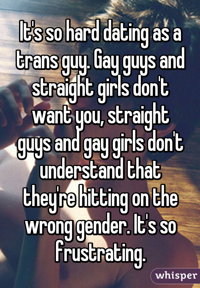 It's so hard dating as a trans guy. Gay guys and straight girls don't want you, straight guys and gay girls don't understand that they're hitting on the wrong gender. It's so frustrating.