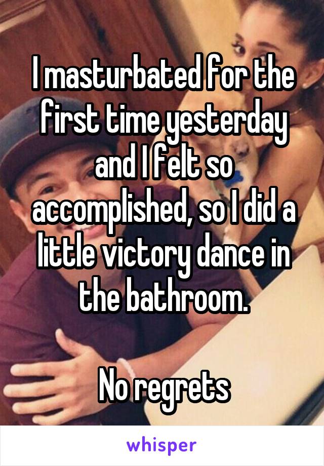 I masturbated for the first time yesterday and I felt so accomplished, so I did a little victory dance in the bathroom.

No regrets