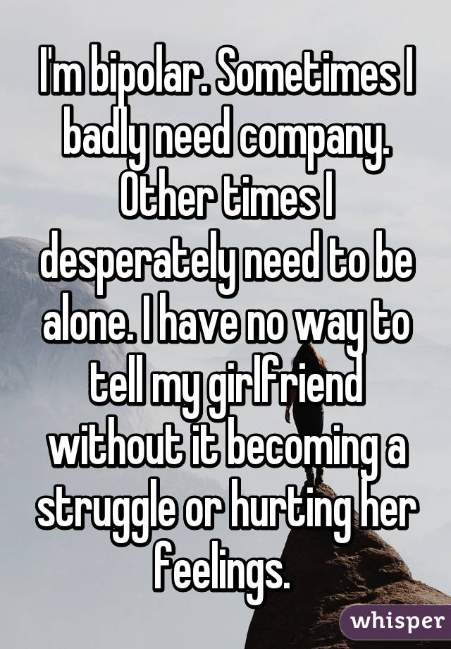 I'm bipolar. Sometimes I badly need company. Other times I desperately need to be alone. I have no way to tell my girlfriend without it becoming a struggle or hurting her feelings. 