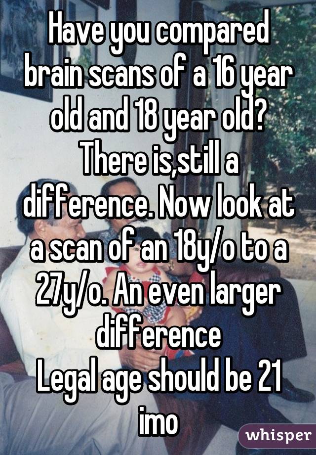 Have you compared brain scans of a 16 year old and 18 year old? There is,still a difference. Now look at a scan of an 18y/o to a 27y/o. An even larger difference
Legal age should be 21 imo