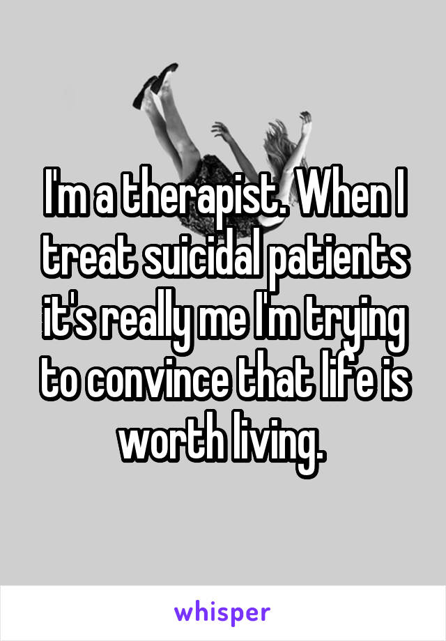 I'm a therapist. When I treat suicidal patients it's really me I'm trying to convince that life is worth living. 