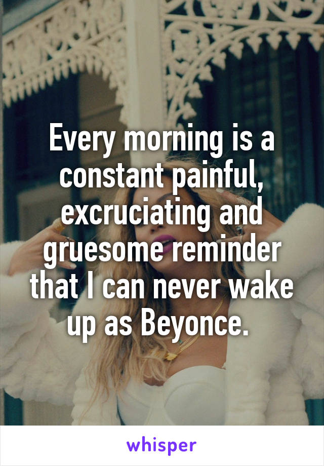 Every morning is a constant painful, excruciating and gruesome reminder that I can never wake up as Beyonce. 