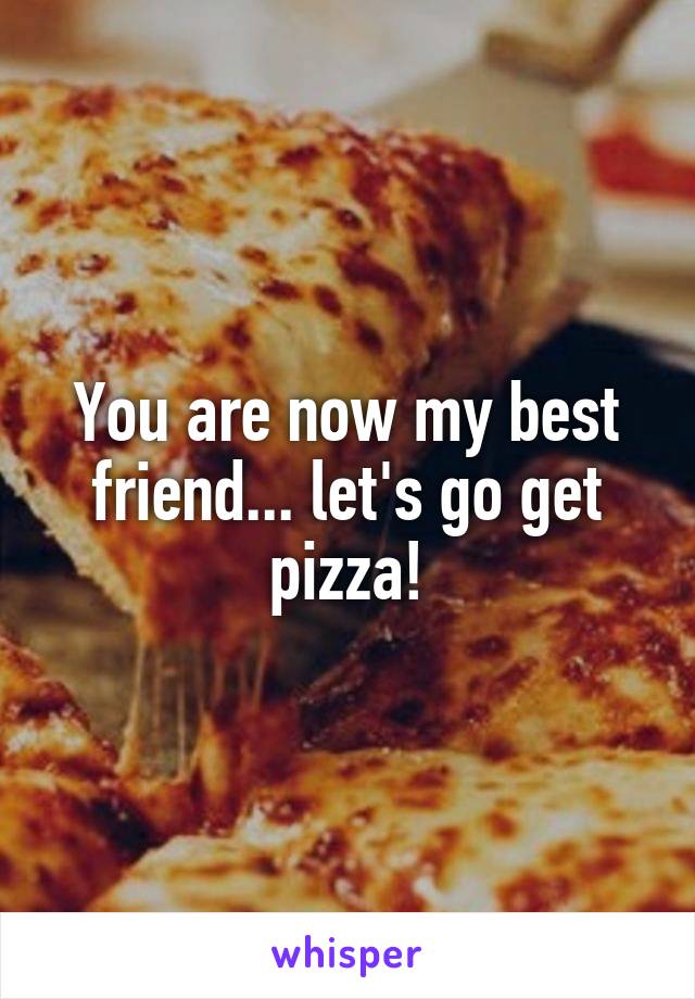 You are now my best friend... let's go get pizza!