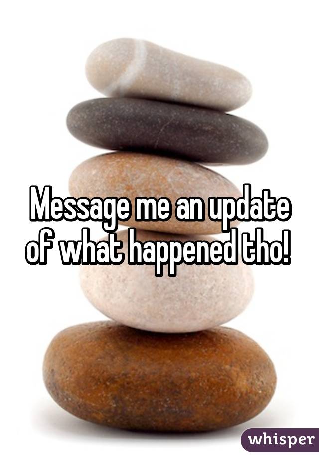 Message me an update of what happened tho! 