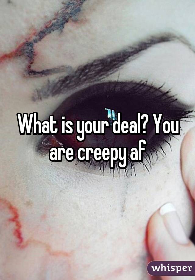 What is your deal? You are creepy af