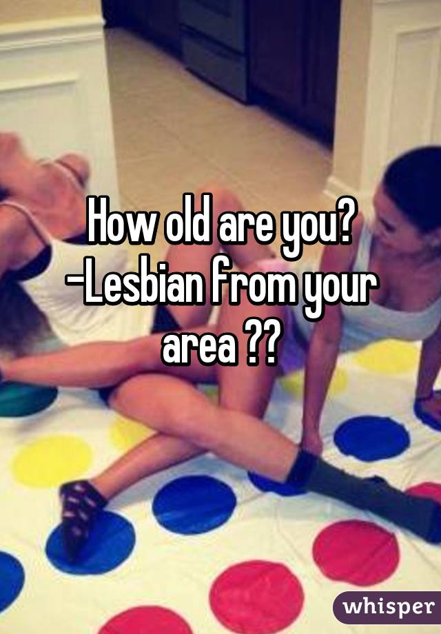 How old are you?
-Lesbian from your area ❤️
