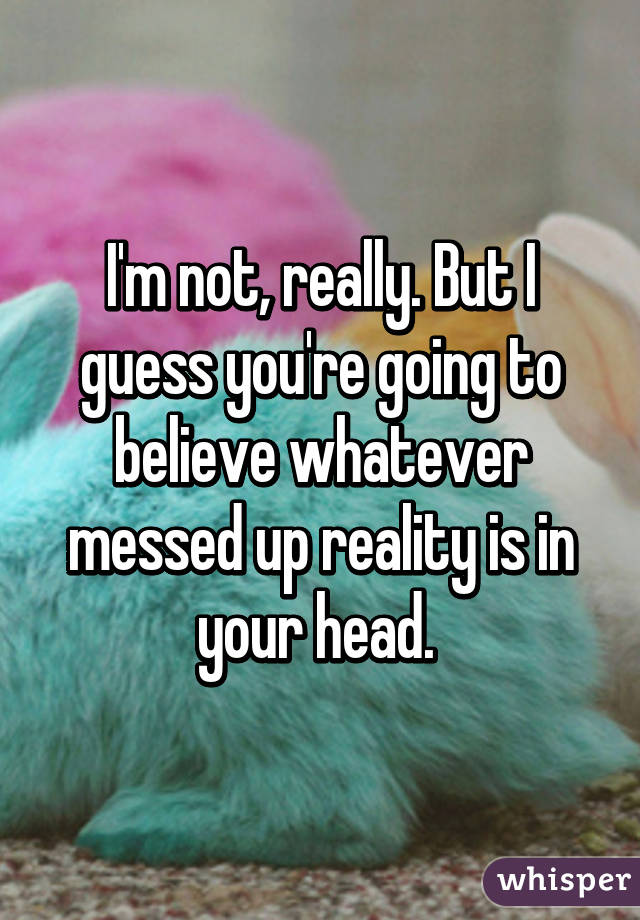 I'm not, really. But I guess you're going to believe whatever messed up reality is in your head. 