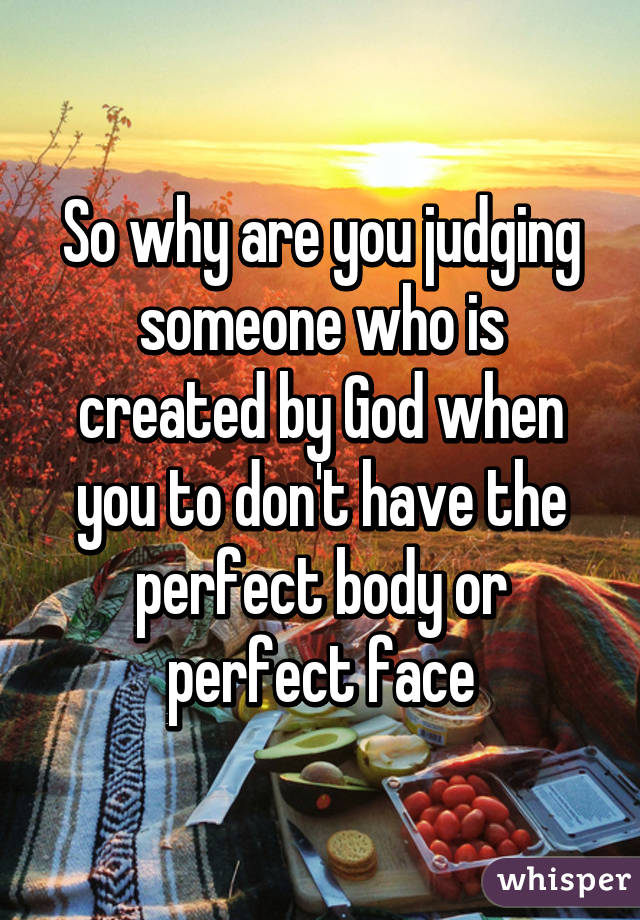 So why are you judging someone who is created by God when you to don't have the perfect body or perfect face