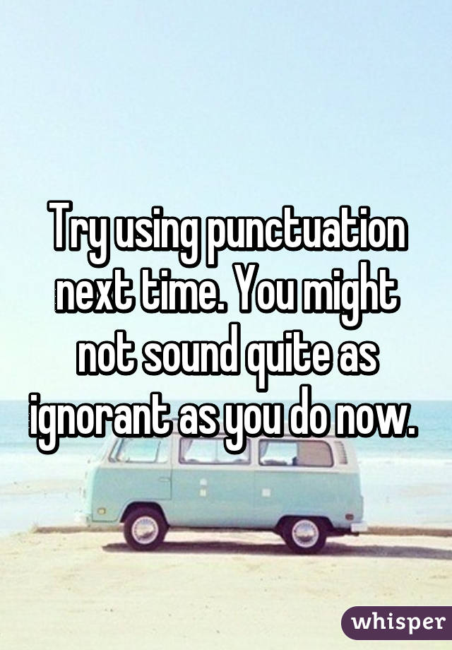 Try using punctuation next time. You might not sound quite as ignorant as you do now. 