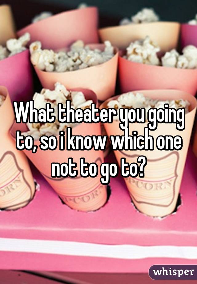 What theater you going to, so i know which one not to go to?