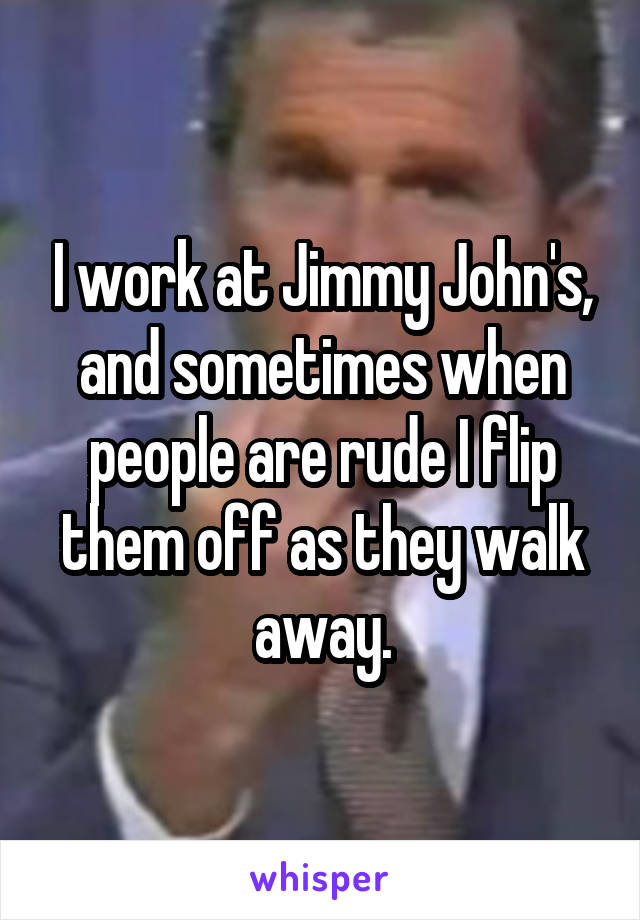 I work at Jimmy John's, and sometimes when people are rude I flip them off as they walk away.