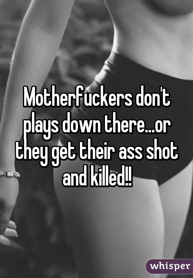 Motherfuckers don't plays down there...or they get their ass shot and killed!!