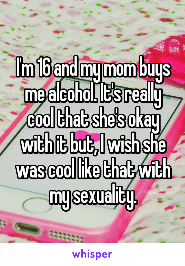 I'm 16 and my mom buys me alcohol. It's really cool that she's okay with it but, I wish she was cool like that with my sexuality.