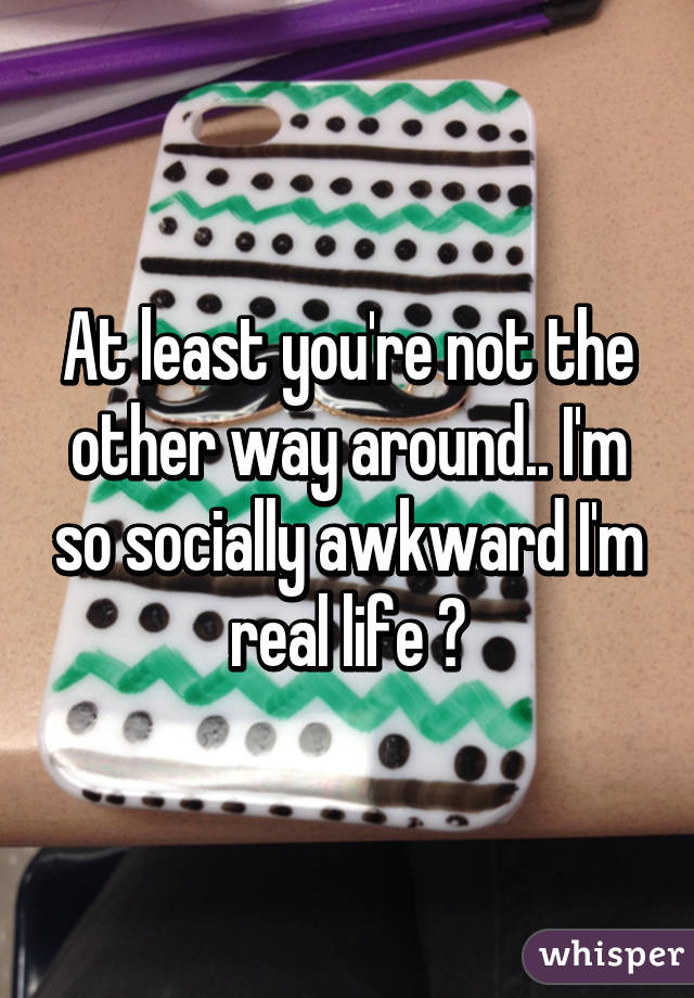 At least you're not the other way around.. I'm so socially awkward I'm real life 😂