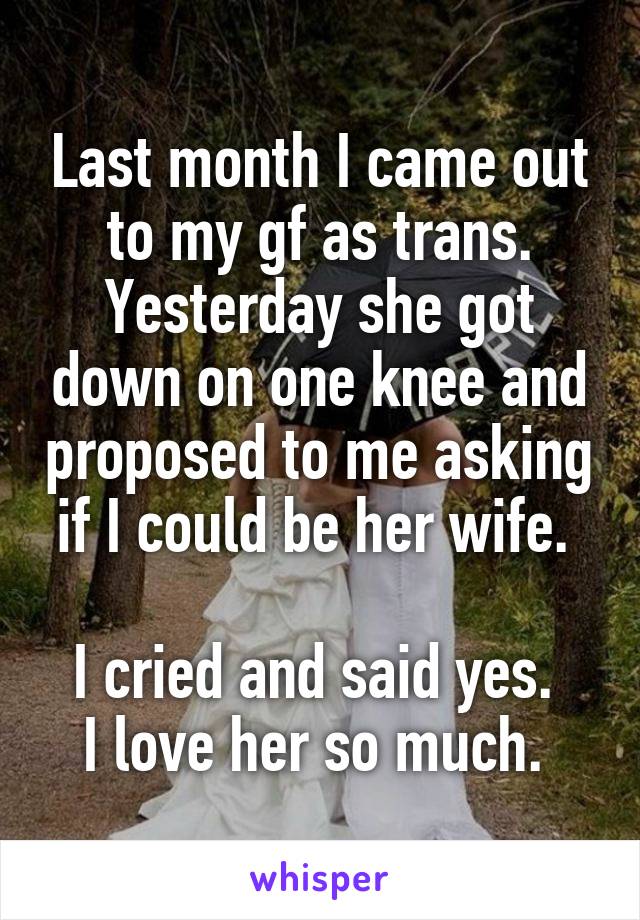 Last month I came out to my gf as trans. Yesterday she got down on one knee and proposed to me asking if I could be her wife. 

I cried and said yes. 
I love her so much. 