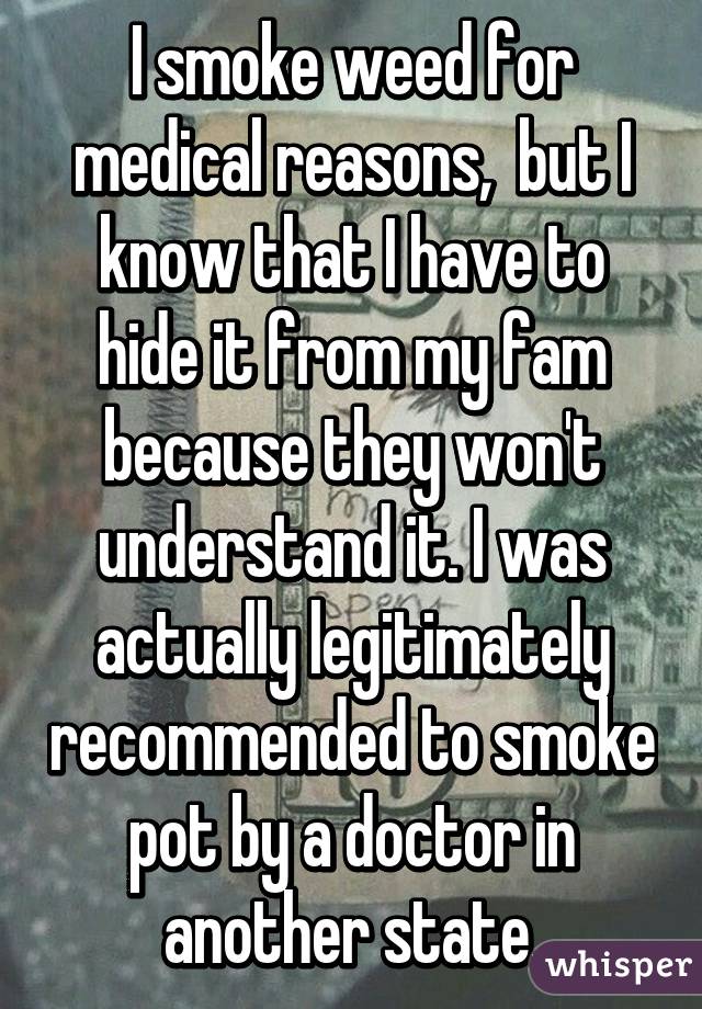 I smoke weed for medical reasons,  but I know that I have to hide it from my fam because they won't understand it. I was actually legitimately recommended to smoke pot by a doctor in another state.