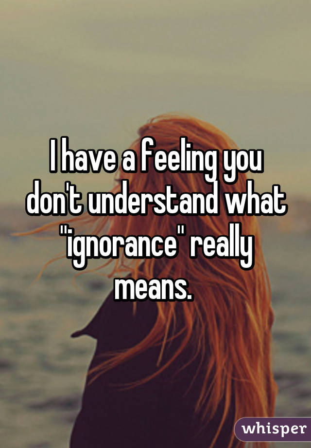 I have a feeling you don't understand what "ignorance" really means. 