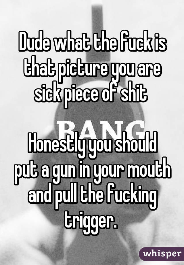 Dude what the fuck is that picture you are sick piece of shit 

Honestly you should put a gun in your mouth and pull the fucking trigger. 