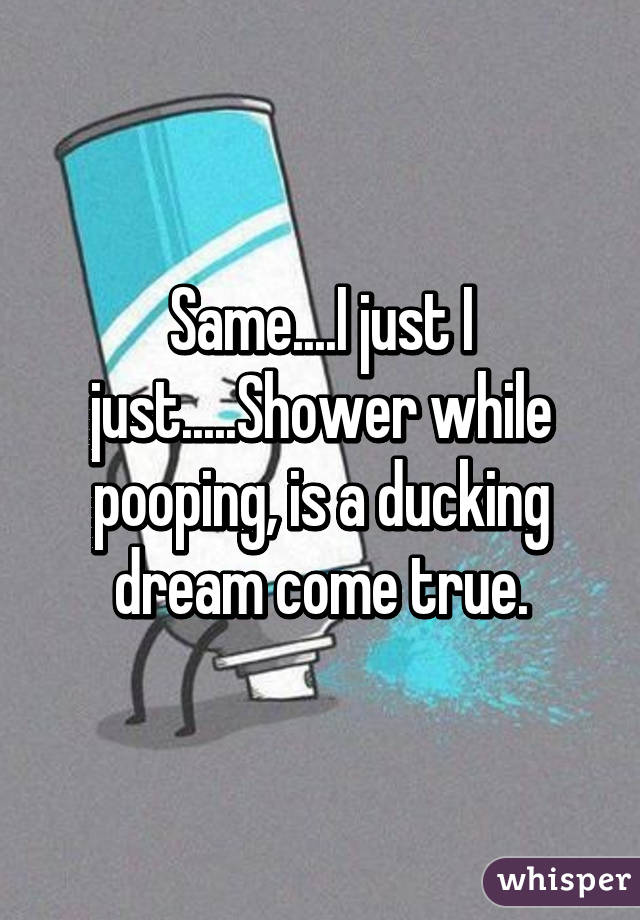 Same....I just I just.....Shower while pooping, is a ducking dream come true.