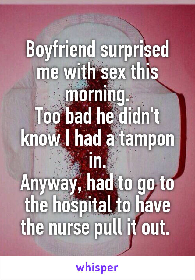 Boyfriend surprised me with sex this morning.
Too bad he didn't know I had a tampon in.
Anyway, had to go to the hospital to have the nurse pull it out. 
