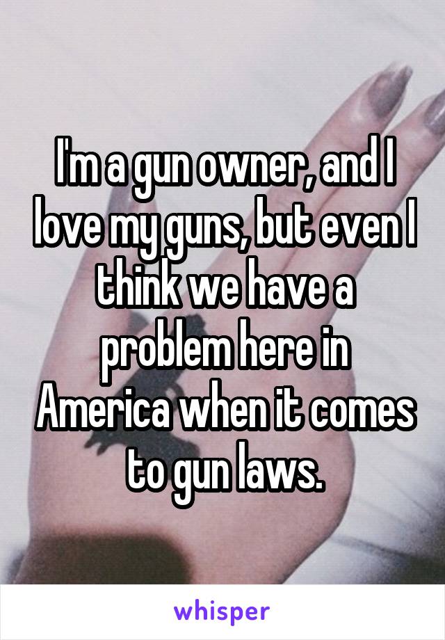 I'm a gun owner, and I love my guns, but even I think we have a problem here in America when it comes to gun laws.