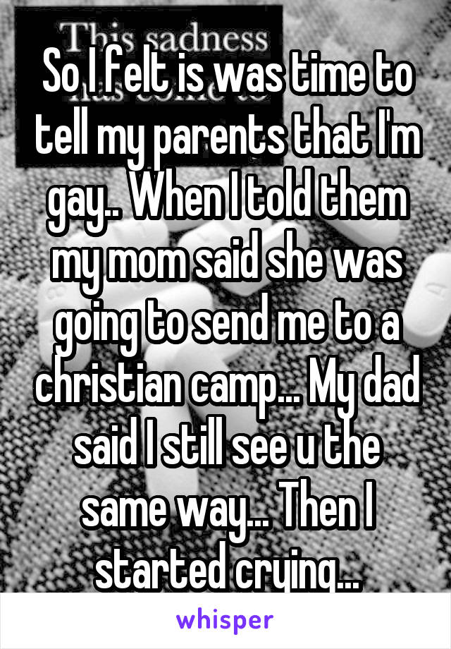 So I felt is was time to tell my parents that I'm gay.. When I told them my mom said she was going to send me to a christian camp... My dad said I still see u the same way... Then I started crying...