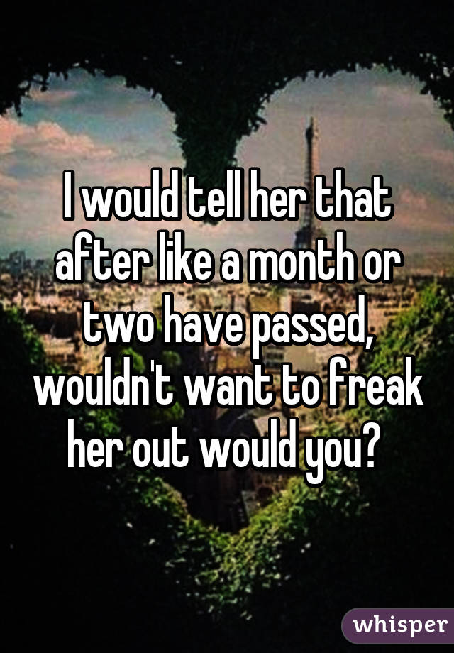 I would tell her that after like a month or two have passed, wouldn't want to freak her out would you? 