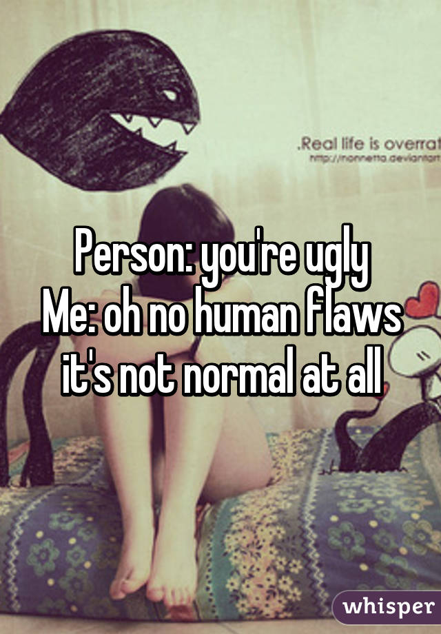 Person: you're ugly
Me: oh no human flaws it's not normal at all