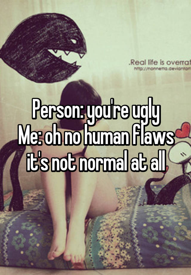 Person: you're ugly
Me: oh no human flaws it's not normal at all