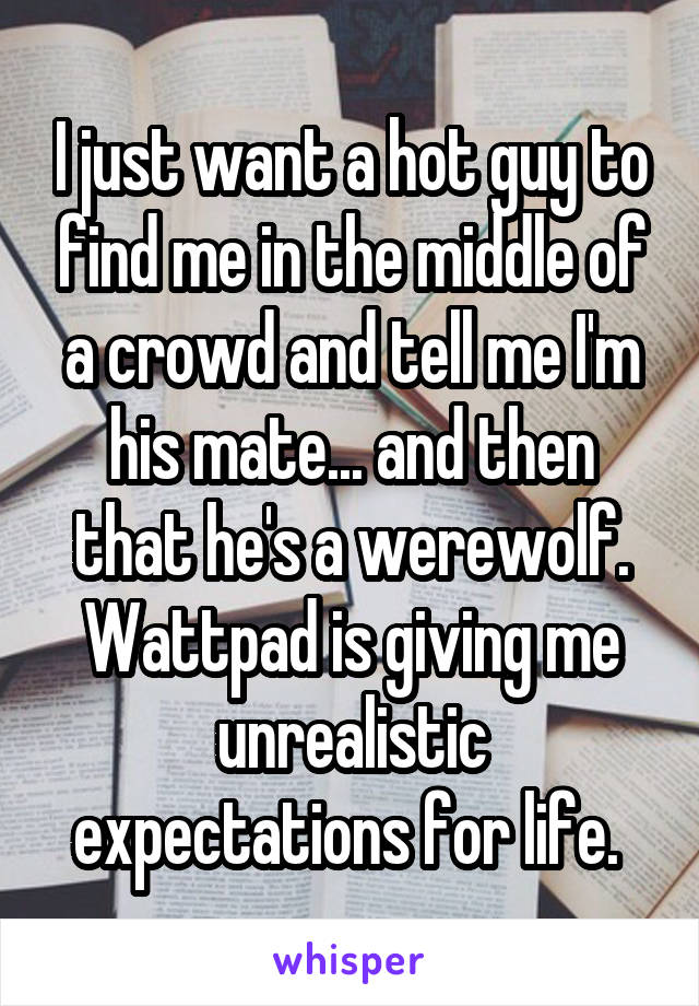 I just want a hot guy to find me in the middle of a crowd and tell me I'm his mate... and then that he's a werewolf. Wattpad is giving me unrealistic expectations for life. 