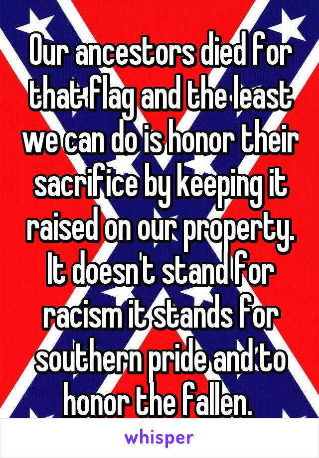 Our ancestors died for that flag and the least we can do is honor their sacrifice by keeping it raised on our property. It doesn't stand for racism it stands for southern pride and to honor the fallen. 