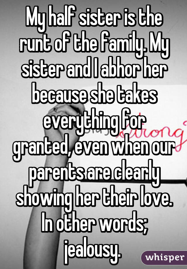 My half sister is the runt of the family. My sister and I abhor her because she takes everything for granted, even when our parents are clearly showing her their love. In other words; jealousy. 