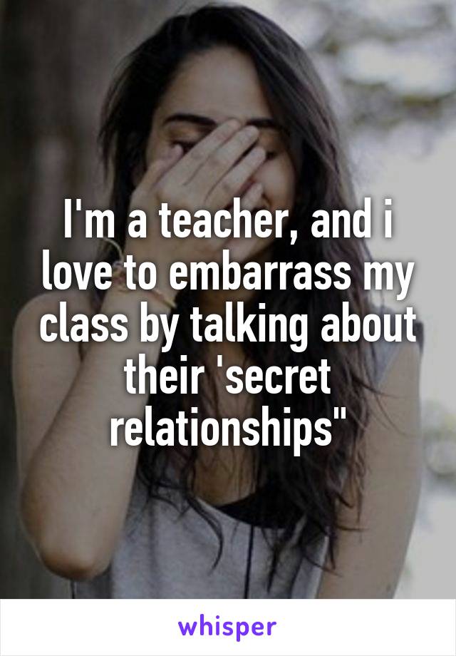 I'm a teacher, and i love to embarrass my class by talking about their 'secret relationships"