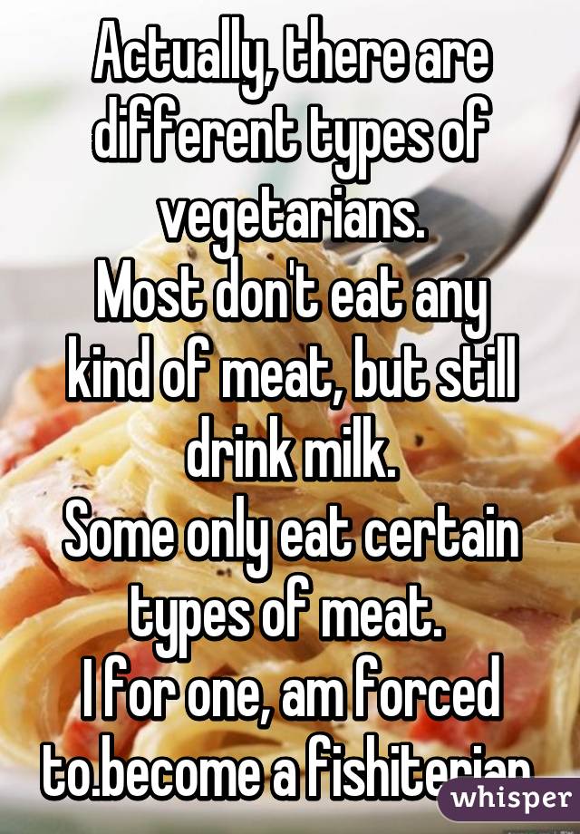 Actually, there are different types of vegetarians.
Most don't eat any kind of meat, but still drink milk.
Some only eat certain types of meat. 
I for one, am forced to.become a fishiterian.
