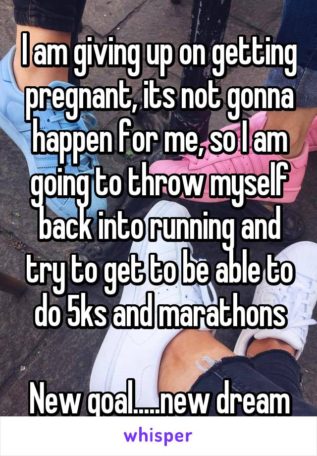 I am giving up on getting pregnant, its not gonna happen for me, so I am going to throw myself back into running and try to get to be able to do 5ks and marathons

New goal.....new dream