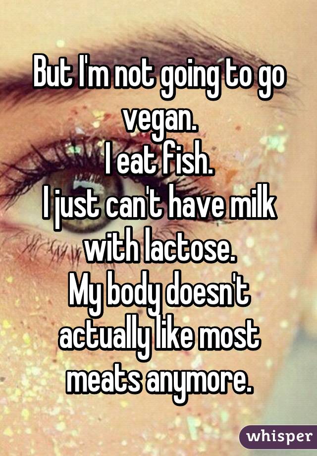 But I'm not going to go vegan.
I eat fish.
I just can't have milk with lactose.
My body doesn't actually like most meats anymore.