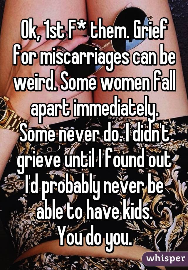 Ok, 1st F* them. Grief for miscarriages can be weird. Some women fall apart immediately. Some never do. I didn't grieve until I found out I'd probably never be able to have kids.
You do you.